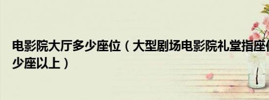 电影院大厅多少座位（大型剧场电影院礼堂指座位不少于多少座以上）