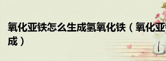 氧化亚铁怎么生成氢氧化铁（氧化亚铁怎么生成）