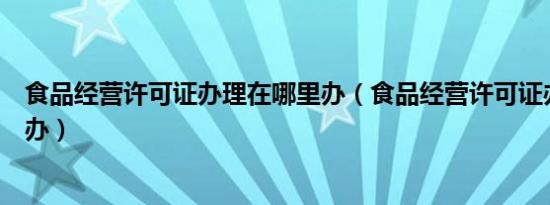 食品经营许可证办理在哪里办（食品经营许可证办理在哪里办）