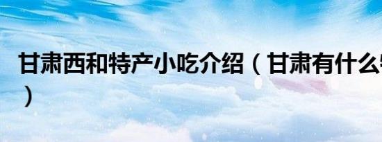 甘肃西和特产小吃介绍（甘肃有什么特产小吃）