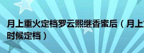月上重火定档罗云熙继香蜜后（月上重火什么时候定档）