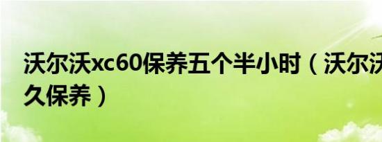 沃尔沃xc60保养五个半小时（沃尔沃xc60多久保养）