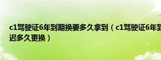 c1驾驶证6年到期换要多久拿到（c1驾驶证6年到期可以推迟多久更换）