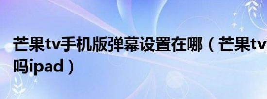 芒果tv手机版弹幕设置在哪（芒果tv没有弹幕吗ipad）
