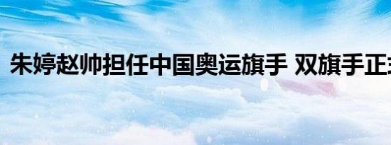 朱婷赵帅担任中国奥运旗手 双旗手正式官宣