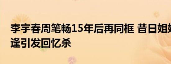李宇春周笔畅15年后再同框 昔日姐妹再度相逢引发回忆杀