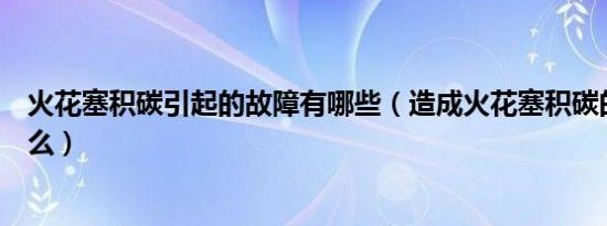 火花塞积碳引起的故障有哪些（造成火花塞积碳的原因是什么）