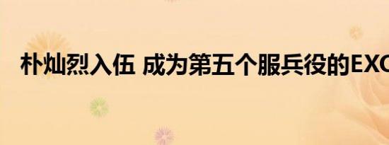 朴灿烈入伍 成为第五个服兵役的EXO成员