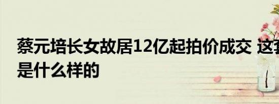 蔡元培长女故居12亿起拍价成交 这套老别墅是什么样的