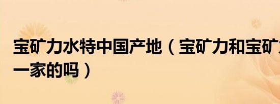 宝矿力水特中国产地（宝矿力和宝矿力水特是一家的吗）