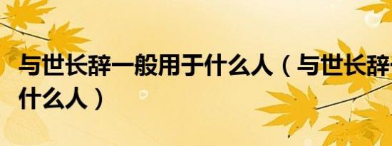 与世长辞一般用于什么人（与世长辞一般用于什么人）