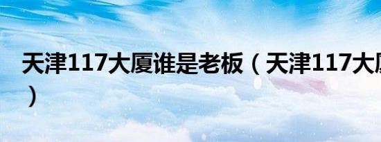 天津117大厦谁是老板（天津117大厦多少层）