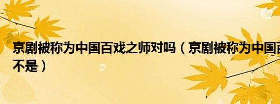 京剧被称为中国百戏之师对吗（京剧被称为中国百戏之师是不是）