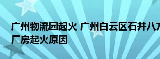 广州物流园起火 广州白云区石井八方物流园厂房起火原因