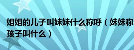 姐姐的儿子叫妹妹什么称呼（妹妹称呼姐姐的孩子叫什么）