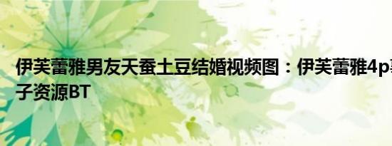 伊芙蕾雅男友天蚕土豆结婚视频图：伊芙蕾雅4p事件图片种子资源BT
