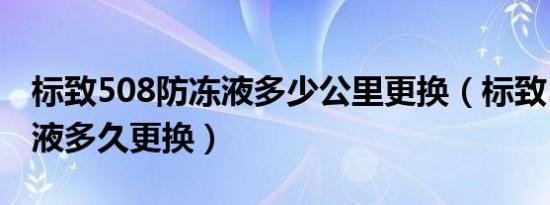标致508防冻液多少公里更换（标致508防冻液多久更换）