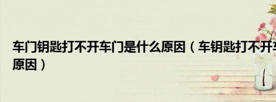 车门钥匙打不开车门是什么原因（车钥匙打不开车门是什么原因）
