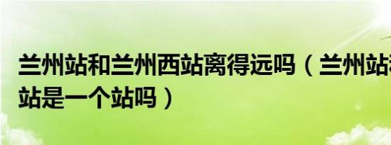 兰州站和兰州西站离得远吗（兰州站和兰州西站是一个站吗）