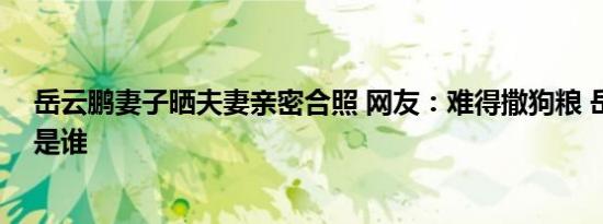 岳云鹏妻子晒夫妻亲密合照 网友：难得撒狗粮 岳云鹏妻子是谁