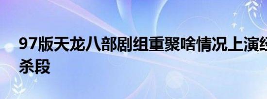 97版天龙八部剧组重聚啥情况上演经典回忆杀段