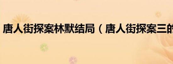 唐人街探案林默结局（唐人街探案三的结局）