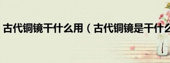 古代铜镜干什么用（古代铜镜是干什么用的）