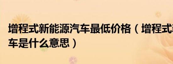增程式新能源汽车最低价格（增程式新能源汽车是什么意思）