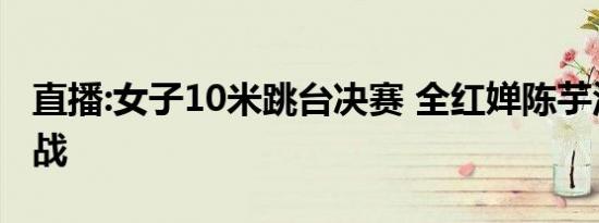 直播:女子10米跳台决赛 全红婵陈芋汐携手出战
