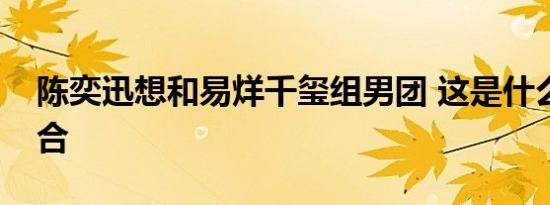 陈奕迅想和易烊千玺组男团 这是什么神仙组合