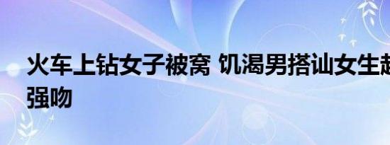 火车上钻女子被窝 饥渴男搭讪女生起色心竟强吻