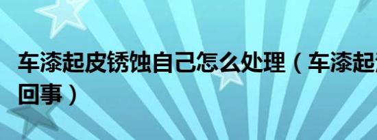 车漆起皮锈蚀自己怎么处理（车漆起泡泡怎么回事）
