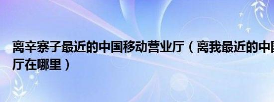 离辛寨子最近的中国移动营业厅（离我最近的中国移动营业厅在哪里）