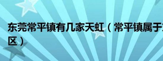东莞常平镇有几家天虹（常平镇属于东莞哪个区）