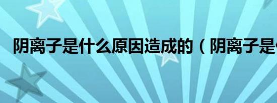 阴离子是什么原因造成的（阴离子是什么）
