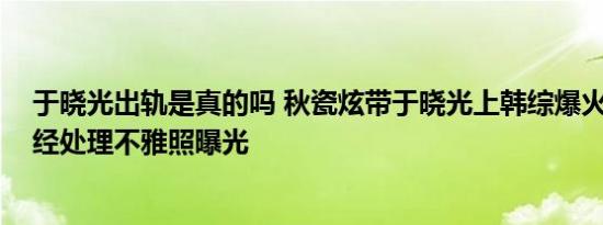 于晓光出轨是真的吗 秋瓷炫带于晓光上韩综爆火 秋瓷炫未经处理不雅照曝光
