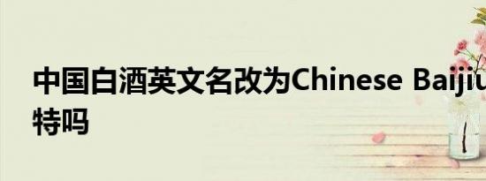 中国白酒英文名改为Chinese Baijiu 这么奇特吗