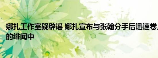 娜扎工作室疑辟谣 娜扎宣布与张翰分手后迅速卷入与吴亦凡的绯闻中