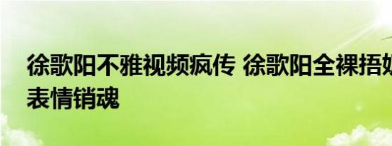 徐歌阳不雅视频疯传 徐歌阳全裸捂奶照曝光表情销魂