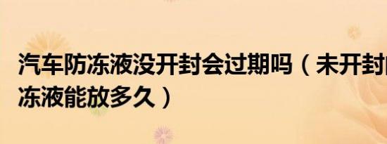 汽车防冻液没开封会过期吗（未开封的汽车防冻液能放多久）