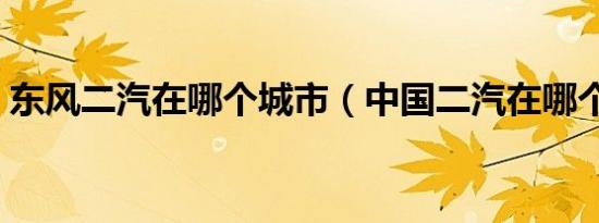 东风二汽在哪个城市（中国二汽在哪个城市）