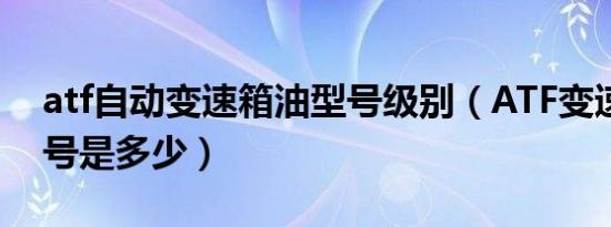 atf自动变速箱油型号级别（ATF变速箱油型号是多少）