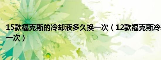 15款福克斯的冷却液多久换一次（12款福克斯冷却液多久换一次）