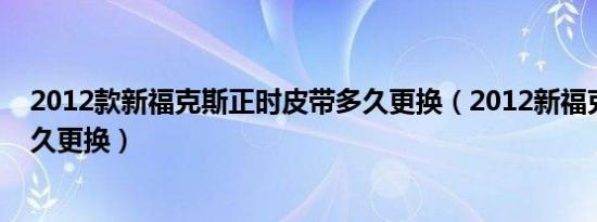 2012款新福克斯正时皮带多久更换（2012新福克斯皮带多久更换）