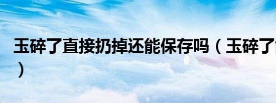 玉碎了直接扔掉还能保存吗（玉碎了能扔掉吗）
