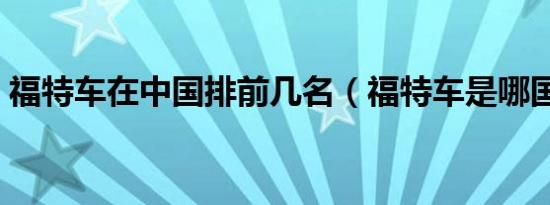 福特车在中国排前几名（福特车是哪国产的）