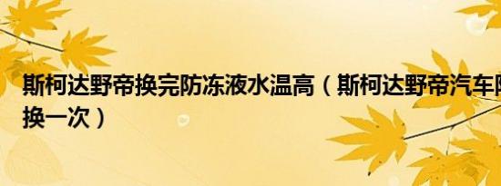 斯柯达野帝换完防冻液水温高（斯柯达野帝汽车防冻液多久换一次）