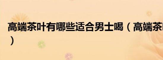 高端茶叶有哪些适合男士喝（高端茶叶有哪些）