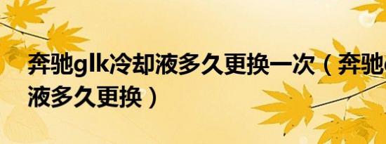 奔驰glk冷却液多久更换一次（奔驰glk防冻液多久更换）