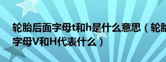 轮胎后面字母t和h是什么意思（轮胎后面的字母V和H代表什么）